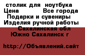 столик для  ноутбука › Цена ­ 1 200 - Все города Подарки и сувениры » Изделия ручной работы   . Сахалинская обл.,Южно-Сахалинск г.